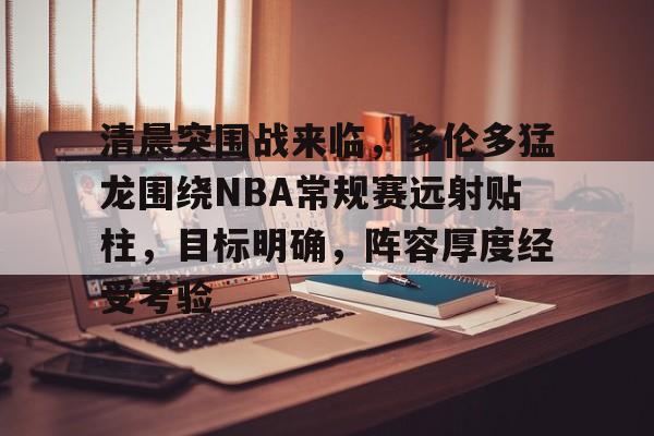 清晨突围战来临，多伦多猛龙围绕NBA常规赛远射贴柱，目标明确，阵容厚度经受考验的简单介绍